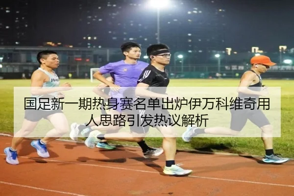 国足新一期热身赛名单出炉伊万科维奇用人思路引发热议解析
